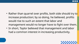 • Rather than quarrel over profits, both side should try to
increase production; by so doing, he believed, profits
would rise to such an extent that labor and
management would no longer have to fight over them.
• In short, Taylor believed that management and labor
had a common interest in increasing productivity.
 