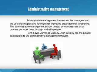 Administrative management
Administrative management focuses on the managers and
the use or principles and functions for improving organizational functioning.
The administrative management school treated as management as a
process get work done through and with people.
Henri Fayol, James D Mooney, Alan C Reilly are the pioneer
contributors to the administrative management though.
 