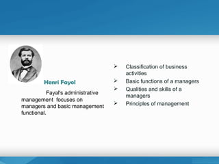Henri Fayol
Fayal's administrative
management focuses on
managers and basic management
functional.
 Classification of business
activities
 Basic functions of a managers
 Qualities and skills of a
managers
 Principles of management
 