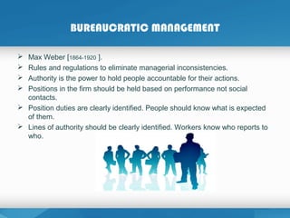 BUREAUCRATIC MANAGEMENT
 Max Weber [1864-1920 ].
 Rules and regulations to eliminate managerial inconsistencies.
 Authority is the power to hold people accountable for their actions.
 Positions in the firm should be held based on performance not social
contacts.
 Position duties are clearly identified. People should know what is expected
of them.
 Lines of authority should be clearly identified. Workers know who reports to
who.
 
