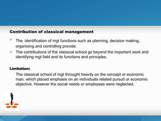 Contribution of classical management
o The identification of mgt functions such as planning, decision making,
organising and controlling provide.
o The contributions of the classical school go beyond the important work and
identifying mgt field and its functions and principles.
Limitations
The classical school of mgt throught heavily on the concept or economic
man, which placed emphasis on an individuals related pursuit or economic
objective. However the social needs or employees were neglected.
 