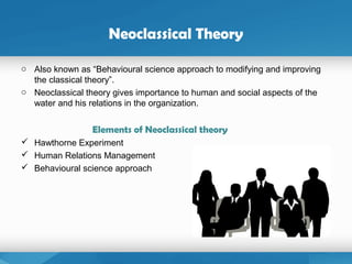 Neoclassical Theory
o Also known as “Behavioural science approach to modifying and improving
the classical theory”.
o Neoclassical theory gives importance to human and social aspects of the
water and his relations in the organization.
Elements of Neoclassical theory
 Hawthorne Experiment
 Human Relations Management
 Behavioural science approach
 
