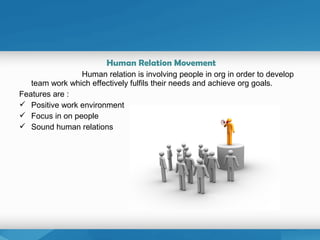 Human Relation Movement
Human relation is involving people in org in order to develop
team work which effectively fulfils their needs and achieve org goals.
Features are :
 Positive work environment
 Focus in on people
 Sound human relations
 