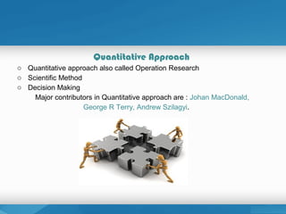 Quantitative Approach
o Quantitative approach also called Operation Research
o Scientific Method
o Decision Making
Major contributors in Quantitative approach are : Johan MacDonald,
George R Terry, Andrew Szilagyi.
 