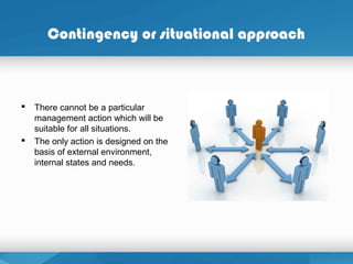 Contingency or situational approach
 There cannot be a particular
management action which will be
suitable for all situations.
 The only action is designed on the
basis of external environment,
internal states and needs.
 