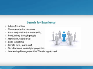 Search for Excellence
o A bias for action
o Closeness to the customer
o Autonomy and entrepreneurship
o Productivity through people
o Hands on, value drive
o Stick to knitting
o Simple form, learn staff
o Simultaneous loose-tight properties
o Leadership-Management by Wandering Around
 