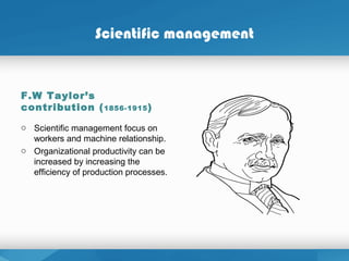 Scientific management
F.W Taylor’s
contribution (1856-1915)
o Scientific management focus on
workers and machine relationship.
o Organizational productivity can be
increased by increasing the
efficiency of production processes.
 