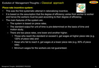 Evolution of Management Thoughts – Classical approach
Piece-rate incentive system:
• This was the first systematic attempt in rationalizing incentive.
• It is based on the assumption that the degree of efficiency varies from worker to worker
and hence the workers must be paid according to their degree of efficiency.
• The main features of the system are:
– The system is based on piece rates.
– The standard output for unit of time is pre-determined on the basis of time and
motion study.
– There are two piece rates, one lower and another higher.
• Those who reach the standard or exceed it, get wages at higher piece rate (e.g.
120% of piece rate) and
• those who fail to reach it, get wages at a lower piece rate (e.g. 80% of piece
rate).
• Minimum wages for the workers are not guaranteed.
10Management Thoughts - MANGEMENT PROCESS
 