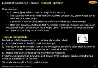 Evolution of Management Thoughts – Classical approach
Disadvantages
– It does not guarantee a minimum wage for the workers.
– The system is very harsh to the inefficient workers because they gentle wages due to
lower rate and lower output.
– It penalises a worker who just fails to attain the standard by a narrow margin
• It is clear from the above illustration that the workers with lower efficiency less wages and
workers with higher efficiency get more wages under Table differential piece rate system
as compared to ordinary piece rate system.
Time and motion study
Method for establishing employee productivity standards in which
(1) a complex task is broken into small, simple steps,
(2) the sequence of movements taken by the employee in performing those steps is carefully
observed to detect and eliminate redundant or wasteful motion, and
(3) precise time taken for each correct movement is measured.
From these measurements production and delivery times and prices can be computed and
incentive schemes can be devised.
Generally appropriate only for repetitive tasks
11Management Thoughts - MANGEMENT PROCESS
 