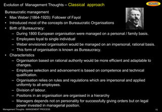 Evolution of Management Thoughts – Classical approach
Bureaucratic management
• Max Weber (1864-1920): Follower of Fayol
• Introduced most of the concepts on Bureaucratic Organisations
• Birth of Bureaucracy:
– During 1800 European organisation were managed on a personal / family basis.
– Employees loyal to single individual
– Weber envisioned organisation would be managed on an impersonal, rational basis.
– This form of organisation is known as Bureaucracy.
• Characteristics
– Organisation based on rational authority would be more efficient and adaptable to
changes.
– Employee selection and advancement is based on competence and technical
qualification.
– Organisation relies on rules and regulations which are impersonal and applied
uniformly to all employees.
– Division of labour.
– Positions in an organisation are organised in a hierarchy
– Managers depends not on personality for successfully giving orders but on legal
power invested in managerial position.
15Management Thoughts - MANGEMENT PROCESS
 