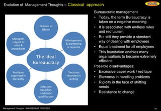 Evolution of Management Thoughts – Classical approach
Bureaucratic management
• Today, the term Bureaucracy is
taken on a negative meaning.
• It is associated with endless rules
and red tapism.
• But still they provide a standard
way of dealing with employees
• Equal treatment for all employees
• This foundation enables many
organisations to become extremely
efficient.
Possible disadvantages:
• Excessive paper work / red tape
• Slowness in handling problems
• Rigidity in the face of shifting
needs
• Resistance to change
16Management Thoughts - MANGEMENT PROCESS
 