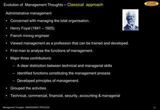 Evolution of Management Thoughts – Classical approach
Administrative management
• Concerned with managing the total organisation.
• Henry Foyal (1841 – 1925)
• French mining engineer
• Viewed management as a profession that can be trained and developed.
• First man to analyse the functions of management.
• Major three contributions
– A clear distinction between technical and managerial skills
– Identified functions constituting the management process
– Developed principles of management.
• Grouped the activities
• Technical, commercial, financial, security, accounting & managerial
17Management Thoughts - MANGEMENT PROCESS
 