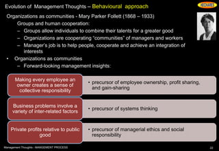 Evolution of Management Thoughts – Behavioural approach
Organizations as communities - Mary Parker Follett (1868 – 1933)
Groups and human cooperation:
– Groups allow individuals to combine their talents for a greater good
– Organizations are cooperating “communities” of managers and workers
– Manager’s job is to help people, cooperate and achieve an integration of
interests
• Organizations as communities
– Forward-looking management insights:
22Management Thoughts - MANGEMENT PROCESS
• precursor of employee ownership, profit sharing,
and gain-sharing
Making every employee an
owner creates a sense of
collective responsibility
• precursor of systems thinking
Business problems involve a
variety of inter-related factors
• precursor of managerial ethics and social
responsibility
Private profits relative to public
good
 