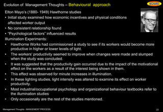Evolution of Management Thoughts – Behavioural approach
Elton Mayo’s (1880- 1949) Hawthorne studies
• Initial study examined how economic incentives and physical conditions
affected worker output
• No consistent relationship found
• “Psychological factors” influenced results
Illumination Experiments:
• Hawthorne Works had commissioned a study to see if its workers would become more
productive in higher or lower levels of light.
• The workers' productivity seemed to improve when changes were made and slumped
when the study was concluded.
• It was suggested that the productivity gain occurred due to the impact of the motivational
effect on the workers as a result of the interest being shown in them.
• This effect was observed for minute increases in illumination.
• In these lighting studies, light intensity was altered to examine its effect on worker
productivity.
• Most industrial/occupational psychology and organizational behaviour textbooks refer to
the illumination studies.
• Only occasionally are the rest of the studies mentioned.
23Management Thoughts - MANGEMENT PROCESS
 