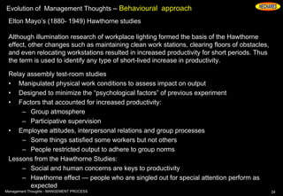 Evolution of Management Thoughts – Behavioural approach
Elton Mayo’s (1880- 1949) Hawthorne studies
Although illumination research of workplace lighting formed the basis of the Hawthorne
effect, other changes such as maintaining clean work stations, clearing floors of obstacles,
and even relocating workstations resulted in increased productivity for short periods. Thus
the term is used to identify any type of short-lived increase in productivity.
Relay assembly test-room studies
• Manipulated physical work conditions to assess impact on output
• Designed to minimize the “psychological factors” of previous experiment
• Factors that accounted for increased productivity:
– Group atmosphere
– Participative supervision
• Employee attitudes, interpersonal relations and group processes
– Some things satisfied some workers but not others
– People restricted output to adhere to group norms
Lessons from the Hawthorne Studies:
– Social and human concerns are keys to productivity
– Hawthorne effect — people who are singled out for special attention perform as
expected
24Management Thoughts - MANGEMENT PROCESS
 