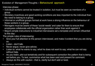 Evolution of Management Thoughts – Behavioural approach
Interview phase:
• Individual workers cannot be treated in isolation, but must be seen as members of a
group.
• Monetary incentives and good working conditions are less important to the individual than
the need to belong to a group.
• Informal or unofficial groups formed at work have a strong influence on the behaviour of
those workers in a group.
• Managers must be aware of these 'social needs' and cater for them to ensure that
employees collaborate with the official organization rather than work against it.
• Mayo's simple instructions to industrial interviewers set a template and remain influential
to this day:
The simple rules of interviewing:
• Give your full attention to the person interviewed, and make it evident that you are doing
so.
• Listen - don't talk.
• Never argue; never give advice.
• Listen to: what he wants to say; what he does not want to say; what he can not say
without help.
• As you listen, plot out tentatively and for subsequent correction the pattern that is being
set before you. To test, summarize what has been said and present for comment.
• Always do this with caution - that is, clarify but don't add or twist.
25Management Thoughts - MANGEMENT PROCESS
 