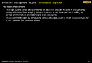 Evolution of Management Thoughts – Behavioural approach
Feedback mechanism
• Through out the series of experiments, an observer sat with the girls in the workshop
noting all that went on, keeping the girls informed about the experiment, asking for
advice or information, and listening to their complaints.
• The experiment began by introducing various changes, each of which was continued for
a test period of four to twelve weeks.
26Management Thoughts - MANGEMENT PROCESS
 