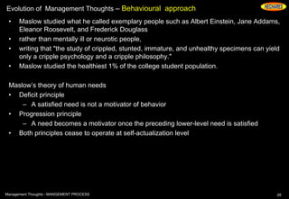 Evolution of Management Thoughts – Behavioural approach
• Maslow studied what he called exemplary people such as Albert Einstein, Jane Addams,
Eleanor Roosevelt, and Frederick Douglass
• rather than mentally ill or neurotic people,
• writing that "the study of crippled, stunted, immature, and unhealthy specimens can yield
only a cripple psychology and a cripple philosophy."
• Maslow studied the healthiest 1% of the college student population.
Maslow’s theory of human needs
• Deficit principle
– A satisfied need is not a motivator of behavior
• Progression principle
– A need becomes a motivator once the preceding lower-level need is satisfied
• Both principles cease to operate at self-actualization level
28Management Thoughts - MANGEMENT PROCESS
 