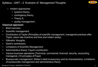Syllabus - UNIT – 2 Evolution of Management Thoughts
– modern approaches
• systems theory,
• contingency theory,
• Theory Z,
• quality management.
Classical approach:
• Brief overview;
• Scientific management:
• Contribution of Taylor (Principles of scientific management, managerial practices after
Taylor: piece rate incentive and time and motion study),
• Gilbreths’ thoughts,
• Gantt’s contribution;
• Limitations of Scientific Management;
• Administrative theory: Fayol’s contribution:
• Various business operations (Technical, commercial, financial, security, accounting,
managerial, (14 principles of Fayol;
• Bureaucratic management: Weber’s ideal bureaucracy and its characteristics; Limitations
of bureaucratic management and administrative theory
3Management Thoughts - MANGEMENT PROCESS
 