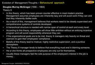 Evolution of Management Thoughts – Behavioural approach
Douglas Murray McGregor (1906 – 1964)
Theory X
• In this theory, which has been proven counter effective in most modern practice
Management assumes employees are inherently lazy and will avoid work if they can and
that they inherently dislike work.
• As a result of this, management believes that workers need to be closely supervised and
comprehensive systems of controls developed.
• A hierarchical structure is needed with narrow span of control at each and every level.
• According to this theory, employees will show little ambition without an enticing incentive
program and will avoid responsibility whenever they can.
• If the organizational goals are to be met, theory X managers rely heavily on threat and
coercion to gain their employees' compliance.
• Beliefs of this theory lead to mistrust, highly restrictive supervision, and a punitive
atmosphere.
• The Theory X manager tends to believe that everything must end in blaming someone.
• He or she thinks all prospective employees are only out for themselves.
• Usually these managers feel the sole purpose of the employee's interest in the job is
money. .
30Management Thoughts - MANGEMENT PROCESS
 