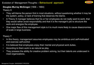 Evolution of Management Thoughts – Behavioural approach
Douglas Murray McGregor (1906 – 1964)
Theory X
• They will blame the person first in most situations, without questioning whether it may be
the system, policy, or lack of training that deserves the blame.
• A Theory X manager believes that his or her employees do not really want to work, that
they would rather avoid responsibility and that it is the manager's job to structure the
work and energize the employee.
• One major flaw of this management style is it is much more likely to cause diseconomies
of scale in large business.
Theory Y
• In this theory, management assumes employees may be ambitious and self-motivated
and exercise self-control.
• It is believed that employees enjoy their mental and physical work duties.
• According to them work is as natural as play.
• They possess the ability for creative problem solving, but their talents are underused in
most organizations.
31Management Thoughts - MANGEMENT PROCESS
 