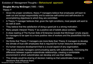Evolution of Management Thoughts – Behavioural approach
Douglas Murray McGregor (1906 – 1964)
Theory Y
• Given the proper conditions, theory Y managers believe that employees will learn to
seek out and accept responsibility and to exercise self-control and self-direction in
accomplishing objectives to which they are committed.
• A Theory Y manager believes that, given the right conditions, most people will want to
do well at work.
• They believe that the satisfaction of doing a good job is a strong motivation.
• Many people interpret Theory Y as a positive set of beliefs about workers.
• A close reading of The Human Side of Enterprise reveals that McGregor simply argues
for managers to be open to a more positive view of workers and the possibilities that this
creates.
• He thinks that Theory Y managers are more likely than Theory X managers to develop
the climate of trust with employees that is required for human resource development.
• It's human resource development that is a crucial aspect of any organization.
• This would include managers communicating openly with subordinates, minimizing the
difference between superior-subordinate relationships, creating a comfortable
environment in which subordinates can develop and use their abilities.
• This climate would be sharing of decision making so that subordinates have say in
decisions that influence them.
32Management Thoughts - MANGEMENT PROCESS
 