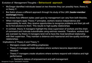 Evolution of Management Thoughts – Behavioural approach
• McGregor identified individuals based on two theories they can possibly have, theory X,
or theory Y.
• But Sahin shows a different approach through his study of the LMX (leader-member
exchange) theory.
• He shows how different styles used upon by management can vary from both theories.
• When managers apply Theory Y principles, workers receive independence and
responsibility for work, they receive opportunities to recognize problems and their job will
be to find solutions to them. This results to high-quality relationships
• In contrast, theory X managers highlight the close supervision of workers and the chain
of command and motivate subordinates using extrinsic rewards. Therefore, workers that
are overseen by theory X managers tend not to have the most beneficial relationship
with their supervisor. They maintain a distance and impersonal and low-quality exchange
relationships.
Implications of Theory X and Theory Y:
– Managers create self-fulfilling prophecies
– Theory X managers create situations where workers become dependent and
reluctant
– Theory Y managers create situations where workers respond with initiative and high
performance
• Central to notions of empowerment and self-management
33Management Thoughts - MANGEMENT PROCESS
 