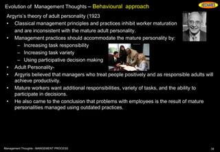 Evolution of Management Thoughts – Behavioural approach
Argyris’s theory of adult personality (1923
• Classical management principles and practices inhibit worker maturation
and are inconsistent with the mature adult personality.
• Management practices should accommodate the mature personality by:
– Increasing task responsibility
– Increasing task variety
– Using participative decision making
• Adult Personality-
• Argyris believed that managers who treat people positively and as responsible adults will
achieve productivity.
• Mature workers want additional responsibilities, variety of tasks, and the ability to
participate in decisions.
• He also came to the conclusion that problems with employees is the result of mature
personalities managed using outdated practices.
34Management Thoughts - MANGEMENT PROCESS
 