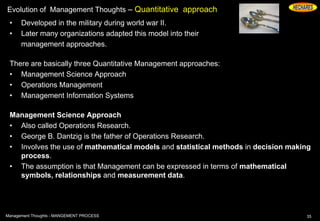 Evolution of Management Thoughts – Quantitative approach
• Developed in the military during world war II.
• Later many organizations adapted this model into their
management approaches.
There are basically three Quantitative Management approaches:
• Management Science Approach
• Operations Management
• Management Information Systems
Management Science Approach
• Also called Operations Research.
• George B. Dantzig is the father of Operations Research.
• Involves the use of mathematical models and statistical methods in decision making
process.
• The assumption is that Management can be expressed in terms of mathematical
symbols, relationships and measurement data.
35Management Thoughts - MANGEMENT PROCESS
 