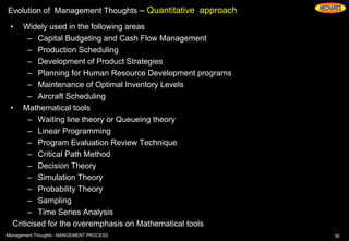 Evolution of Management Thoughts – Quantitative approach
• Widely used in the following areas
– Capital Budgeting and Cash Flow Management
– Production Scheduling
– Development of Product Strategies
– Planning for Human Resource Development programs
– Maintenance of Optimal Inventory Levels
– Aircraft Scheduling
• Mathematical tools
– Waiting line theory or Queueing theory
– Linear Programming
– Program Evaluation Review Technique
– Critical Path Method
– Decision Theory
– Simulation Theory
– Probability Theory
– Sampling
– Time Series Analysis
Criticised for the overemphasis on Mathematical tools
36Management Thoughts - MANGEMENT PROCESS
 