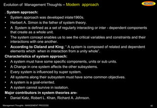 Evolution of Management Thoughts – Modern approach
. System approach:
• System approach was developed inlate1960s.
• Herbert A. Simon is the father of system theory.
• A System is defined as a set of regularly interacting or inter - dependent components
that create as a whole unit.
• The system concept enables us to see the critical variables and constraints and their
interactions with one another.
• According to Cleland and King; “ A system is composed of related and dependent
elements which when in interaction from a unity whole”.
Characteristics of system approach:
• A system must have some specific components, units or sub units.
• A Change in one system affects the other subsystems.
• Every system is influenced by super system.
• All systems along their subsystem must have some common objectives.
• A system is a goal-oriented.
• A system cannot survive in isolation.
Major contributors in system theories are-
• Daniel Katz, Robert L. Khan, Richard A. Johnson.
40Management Thoughts - MANGEMENT PROCESS
 