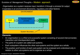Evolution of Management Thoughts – Modern approach
.Organisation as a system receives input, transform it through a process for output
It operates in an environment (Economic, regulatory and other factors)
Elements:
• An organisation is a unified and purposeful system consisting of several interconnected,
interaction and interdependent parts.
• The parts of a system are called sub-systems.
• Each subsystem influences the other sub-systems and the system as a whole.
• The position and function of each sub-system can be analysed and understood only in
relation to other sub-systems and to organise as a whole.
41Management Thoughts - MANGEMENT PROCESS
ENVIRONMENT
System Boundary
Input
Transformation
process Output
 