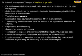 Evolution of Management Thoughts – Modern approach
• Each sub-system derives its strength by its association and interaction with the other
sub-systems.
• Collective contribution of the organisation is greater than the aggregate of individual
contribution of its sub-system.
• This is known as synergy
• Each system has a boundary that separates it from its environment.
• The boundary determines which parts are internal to the organisation and which are
external.
• Employees – within boundary
• Customers – external to boundary
• The reaction or response of the environment to the output is known as feed back.
• Feedback is always useful to evaluate and improve the system function.
• In system approach, organisation operate on the principle that they have several
alternative ways of doing the same thing or achieve the same goal.
42Management Thoughts - MANGEMENT PROCESS
 