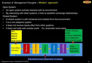 Evolution of Management Thoughts – Modern approach
Open System:
• An open system actively interacts with its environment.
• By interacting with other systems, it tries to establish exchange relationships.
Closed System:
• A closed system is self contained and isolated from the environment.
• It is a non-adaptive system.
• It does not receive inputs often from other systems.
• It does not trade with outside world. Ex: Automatic wrist watch.
44Management Thoughts - MANGEMENT PROCESS
 