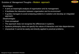 Evolution of Management Thoughts – Modern approach
Advantages:
• It aims at meaningful analysis of organisation and its management.
• It facilitates the interaction between organisation and its environment
• It guides managers to avoid analysing problems in isolation and develop an integrated
approach.
Disadvantages:
• Over-conceptual
• The approach does not recognise the differences in systems.
• Systems philosophy does not specify the nature of interaction and inter-dependencies.
• Unpractical: It cannot be easily and directly applied to practical problems.
45Management Thoughts - MANGEMENT PROCESS
 