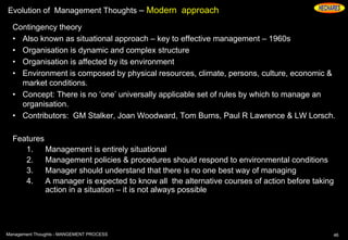 Evolution of Management Thoughts – Modern approach
Contingency theory
• Also known as situational approach – key to effective management – 1960s
• Organisation is dynamic and complex structure
• Organisation is affected by its environment
• Environment is composed by physical resources, climate, persons, culture, economic &
market conditions.
• Concept: There is no ‘one’ universally applicable set of rules by which to manage an
organisation.
• Contributors: GM Stalker, Joan Woodward, Tom Burns, Paul R Lawrence & LW Lorsch.
Features
1. Management is entirely situational
2. Management policies & procedures should respond to environmental conditions
3. Manager should understand that there is no one best way of managing
4. A manager is expected to know all the alternative courses of action before taking
action in a situation – it is not always possible
46Management Thoughts - MANGEMENT PROCESS
 