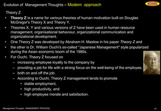 Evolution of Management Thoughts – Modern approach
Theory Z
• Theory Z is a name for various theories of human motivation built on Douglas
McGregor's Theory X and Theory Y.
• Theories X, Y and various versions of Z have been used in human resource
management, organisational behaviour, organizational communication and
organizational development.
• One Theory Z was developed by Abraham H. Maslow in his paper Theory Z and
• the other is Dr. William Ouchi's so-called "Japanese Management" style popularized
during the Asian economic boom of the 1980s.
• For Ouchi, Theory Z focused on
– increasing employee loyalty to the company by
– providing a job for life with a strong focus on the well-being of the employee,
– both on and off the job.
– According to Ouchi, Theory Z management tends to promote
• stable employment,
• high productivity, and
• high employee morale and satisfaction.
47Management Thoughts - MANGEMENT PROCESS
 
