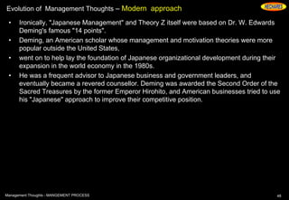 Evolution of Management Thoughts – Modern approach
• Ironically, "Japanese Management" and Theory Z itself were based on Dr. W. Edwards
Deming's famous "14 points".
• Deming, an American scholar whose management and motivation theories were more
popular outside the United States,
• went on to help lay the foundation of Japanese organizational development during their
expansion in the world economy in the 1980s.
• He was a frequent advisor to Japanese business and government leaders, and
eventually became a revered counsellor. Deming was awarded the Second Order of the
Sacred Treasures by the former Emperor Hirohito, and American businesses tried to use
his "Japanese" approach to improve their competitive position.
48Management Thoughts - MANGEMENT PROCESS
 