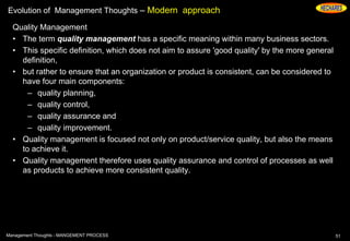 Evolution of Management Thoughts – Modern approach
Quality Management
• The term quality management has a specific meaning within many business sectors.
• This specific definition, which does not aim to assure 'good quality' by the more general
definition,
• but rather to ensure that an organization or product is consistent, can be considered to
have four main components:
– quality planning,
– quality control,
– quality assurance and
– quality improvement.
• Quality management is focused not only on product/service quality, but also the means
to achieve it.
• Quality management therefore uses quality assurance and control of processes as well
as products to achieve more consistent quality.
51Management Thoughts - MANGEMENT PROCESS
 