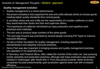 Evolution of Management Thoughts – Modern approach
Quality management evolution
• Quality management is a recent phenomenon.
• Advanced civilisations that supported the arts and crafts allowed clients to choose goods
meeting higher quality standards than normal goods.
• In societies where arts and crafts are the responsibility of a master craftsman or artist,
they would lead their studio and train and supervise others.
• The importance of craftsmen diminished as mass production and repetitive work
practices were instituted.
• The aim was to produce large numbers of the same goods.
• The next step forward was promoted by several people including FW Taylor to improve
industrial efficiency.
• He laid a further foundation for quality management, including aspects like
standardization and adopting improved practices.
• Henry Ford was also important in bringing process and quality management practices
into operation in his assembly lines.
• In Germany, Karl Friedrich Benz, often called the inventor of the motor car, was pursuing
similar assembly and production practices, although real mass production was properly
initiated in Volkswagen after World War II. From this period onwards, North American
companies focused predominantly upon production against lower cost with increased
efficiency.
52Management Thoughts - MANGEMENT PROCESS
 