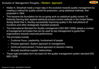 Evolution of Management Thoughts – Modern approach
• Walter A. Shewhart made a major step in the evolution towards quality management by
creating a method for quality control for production, using statistical methods, first
proposed in 1924.
• This became the foundation for his on going work on statistical quality control. W.
Edwards Deming later applied statistical process control methods in the United States
during World War II, thereby successfully improving quality in the manufacture of
munitions and other strategically important products.
• The International Standard for Quality management (ISO 9001:2008) adopts a number
of management principles that can be used by top management to guide their
organizations towards improved performance.
• The principles include:
– Customer focus, Leadership, Involvement of people
– Process approach, System approach to management,
– Continual improvement, Factual approach to decision making
– Mutually beneficial supplier relationships
• These eight principles form the basis for the quality management system standard ISO
9001:2008.
53Management Thoughts - MANGEMENT PROCESS
 