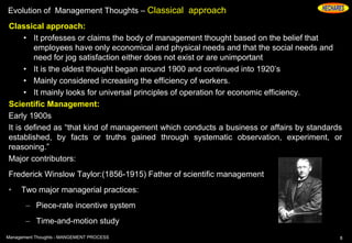 Evolution of Management Thoughts – Classical approach
Classical approach:
• It professes or claims the body of management thought based on the belief that
employees have only economical and physical needs and that the social needs and
need for jog satisfaction either does not exist or are unimportant
• It is the oldest thought began around 1900 and continued into 1920’s
• Mainly considered increasing the efficiency of workers.
• It mainly looks for universal principles of operation for economic efficiency.
Scientific Management:
Early 1900s
It is defined as “that kind of management which conducts a business or affairs by standards
established, by facts or truths gained through systematic observation, experiment, or
reasoning.”
Major contributors:
Frederick Winslow Taylor:(1856-1915) Father of scientific management
• Two major managerial practices:
– Piece-rate incentive system
– Time-and-motion study
8Management Thoughts - MANGEMENT PROCESS
 