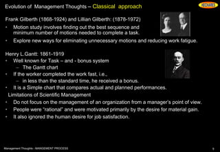 Evolution of Management Thoughts – Classical approach
Frank Gilberth (1868-1924) and Lillian Gilberth: (1878-1972)
• Motion study involves finding out the best sequence and
minimum number of motions needed to complete a task.
• Explore new ways for eliminating unnecessary motions and reducing work fatigue.
Henry L.Gantt: 1861-1919
• Well known for Task – and - bonus system
– The Gantt chart
• If the worker completed the work fast, i.e.,
– in less than the standard time, he received a bonus.
• It is a Simple chart that compares actual and planned performances.
Limitations of Scientific Management
• Do not focus on the management of an organization from a manager’s point of view.
• People were “rational” and were motivated primarily by the desire for material gain.
• It also ignored the human desire for job satisfaction.
9Management Thoughts - MANGEMENT PROCESS
 