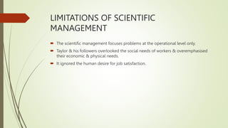 LIMITATIONS OF SCIENTIFIC
MANAGEMENT
 The scientific management focuses problems at the operational level only.
 Taylor & his followers overlooked the social needs of workers & overemphasised
their economic & physical needs.
 It ignored the human desire for job satisfaction.
 