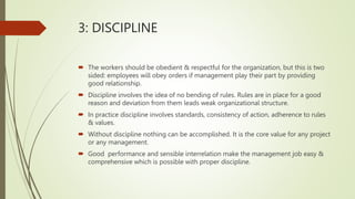 3: DISCIPLINE
 The workers should be obedient & respectful for the organization, but this is two
sided: employees will obey orders if management play their part by providing
good relationship.
 Discipline involves the idea of no bending of rules. Rules are in place for a good
reason and deviation from them leads weak organizational structure.
 In practice discipline involves standards, consistency of action, adherence to rules
& values.
 Without discipline nothing can be accomplished. It is the core value for any project
or any management.
 Good performance and sensible interrelation make the management job easy &
comprehensive which is possible with proper discipline.
 