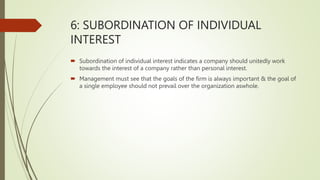 6: SUBORDINATION OF INDIVIDUAL
INTEREST
 Subordination of individual interest indicates a company should unitedly work
towards the interest of a company rather than personal interest.
 Management must see that the goals of the firm is always important & the goal of
a single employee should not prevail over the organization aswhole.
 
