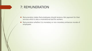 7: REMUNERATION
 Remuneration states that employees should receive a fair payment for their
services which is also a motivational tool for workers.
 Remuneration whether it is monetary or non-monetary enhances morale of
employees.
 