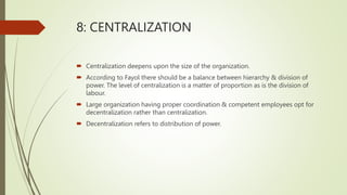 8: CENTRALIZATION
 Centralization deepens upon the size of the organization.
 According to Fayol there should be a balance between hierarchy & division of
power. The level of centralization is a matter of proportion as is the division of
labour.
 Large organization having proper coordination & competent employees opt for
decentralization rather than centralization.
 Decentralization refers to distribution of power.
 