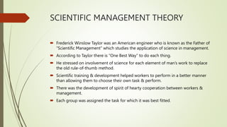 SCIENTIFIC MANAGEMENT THEORY
 Frederick Winslow Taylor was an American engineer who is known as the Father of
“Scientific Management” which studies the application of science in management.
 According to Taylor there is “One Best Way” to do each thing.
 He stressed on involvement of science for each element of man’s work to replace
the old rule-of-thumb method.
 Scientific training & development helped workers to perform in a better manner
than allowing them to choose their own task & perform.
 There was the development of spirit of hearty cooperation between workers &
management.
 Each group was assigned the task for which it was best fitted.
 