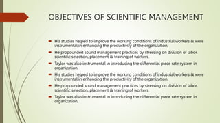 OBJECTIVES OF SCIENTIFIC MANAGEMENT
 His studies helped to improve the working conditions of industrial workers & were
instrumental in enhancing the productivity of the organization.
 He propounded sound management practices by stressing on division of labor,
scientific selection, placement & training of workers.
 Taylor was also instrumental in introducing the differential piece rate system in
organization.
 His studies helped to improve the working conditions of industrial workers & were
instrumental in enhancing the productivity of the organization.
 He propounded sound management practices by stressing on division of labor,
scientific selection, placement & training of workers.
 Taylor was also instrumental in introducing the differential piece rate system in
organization.
 